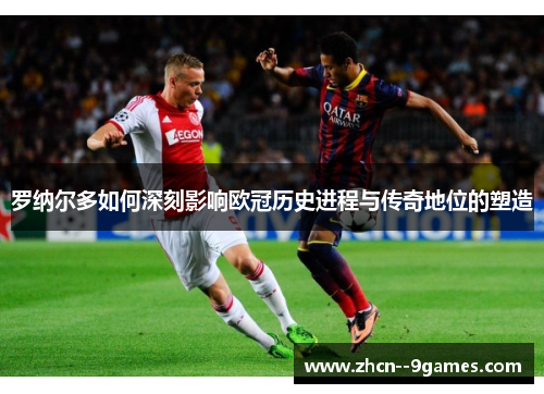 罗纳尔多如何深刻影响欧冠历史进程与传奇地位的塑造 罗纳尔多如何深刻影响欧冠历史进程与传奇地位的塑造