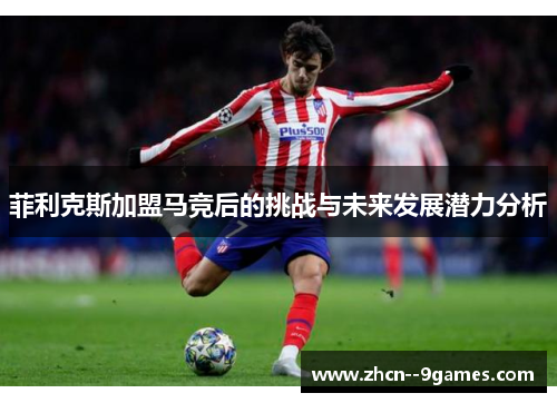 菲利克斯加盟马竞后的挑战与未来发展潜力分析 菲利克斯加盟马竞后的挑战与未来发展潜力分析