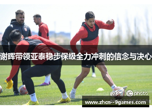 谢晖带领亚泰稳步保级全力冲刺的信念与决心 谢晖带领亚泰稳步保级全力冲刺的信念与决心