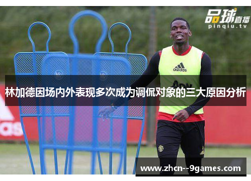 林加德因场内外表现多次成为调侃对象的三大原因分析 林加德因场内外表现多次成为调侃对象的三大原因分析