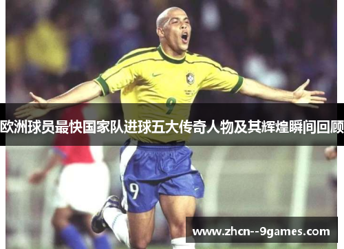 欧洲球员最快国家队进球五大传奇人物及其辉煌瞬间回顾 欧洲球员最快国家队进球五大传奇人物及其辉煌瞬间回顾
