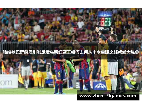 哈维被巴萨解雇引发足坛震动红蓝王朝何去何从未来重建之路成最大悬念 哈维被巴萨解雇引发足坛震动红蓝王朝何去何从未来重建之路成最大悬念