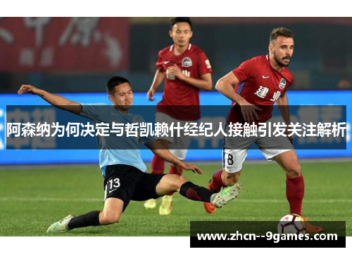 阿森纳为何决定与哲凯赖什经纪人接触引发关注解析